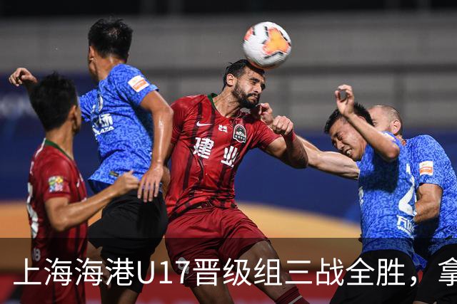 上海海港U17晋级组三战全胜，拿到全国总决赛第二阶段入场券