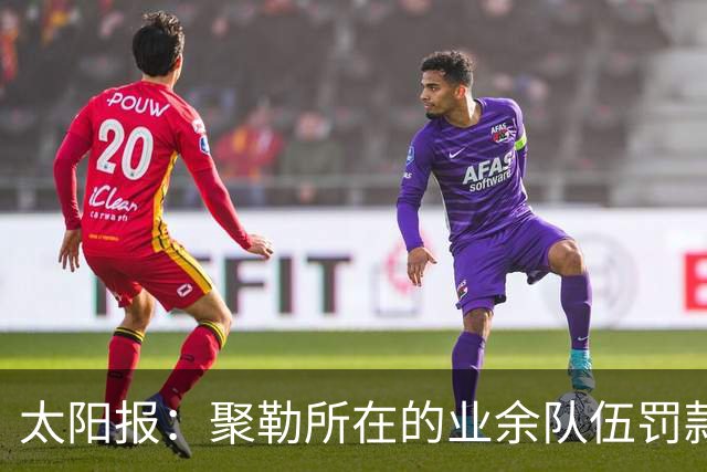 太阳报：聚勒所在的业余队伍罚款制度特别，赛中吸烟饮酒会罚款