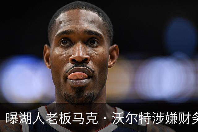 曝湖人老板马克·沃尔特涉嫌财务违规，正接受调查
