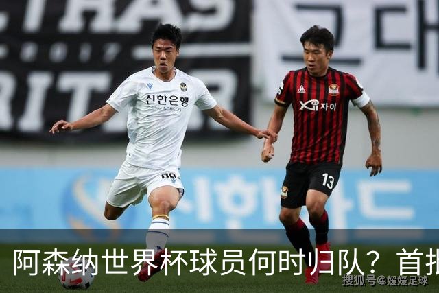 阿森纳世界杯球员何时归队？首批本周报到，西班牙英格兰国脚铁定缺席首轮