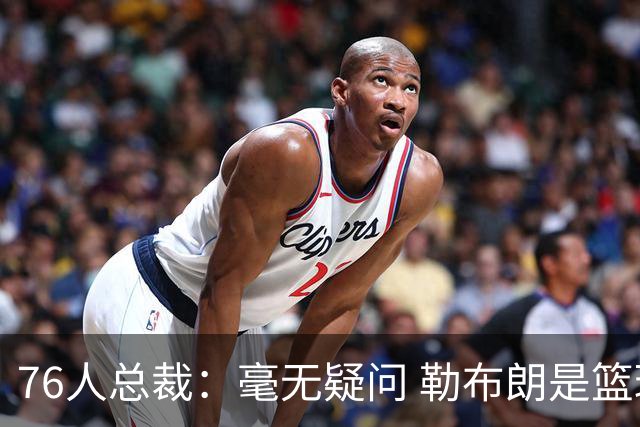 76人总裁：毫无疑问 勒布朗是篮球历史上最伟大的球员之一
